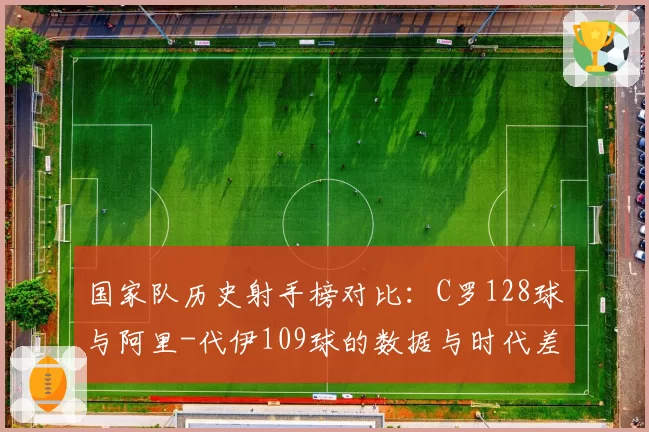 国家队历史射手榜对比：C罗128球与阿里-代伊109球的数据与时代差异