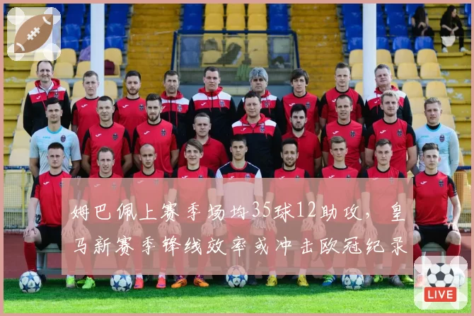 姆巴佩上赛季场均35球12助攻，皇马新赛季锋线效率或冲击欧冠纪录