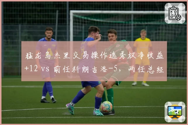 猛龙乌杰里交易操作选秀权净收益+12 vs 前任科朗吉洛-5，两任总经理资产运作能力对比