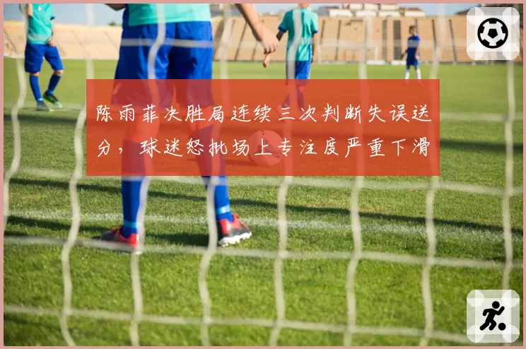 陈雨菲决胜局连续三次判断失误送分，球迷怒批场上专注度严重下滑