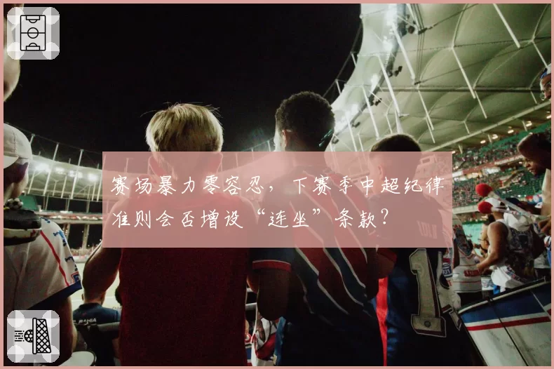 赛场暴力零容忍，下赛季中超纪律准则会否增设“连坐”条款？