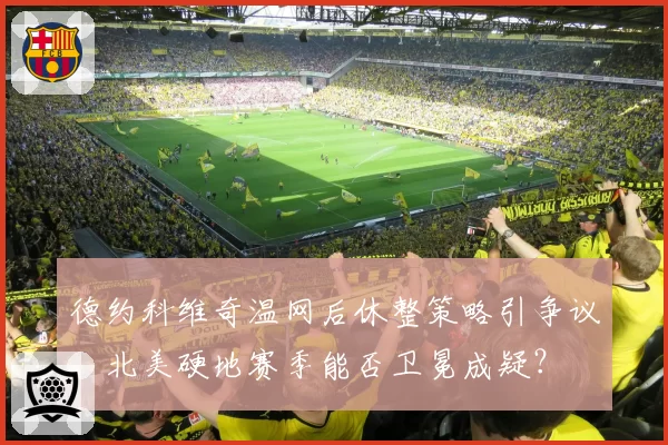德约科维奇温网后休整策略引争议,北美硬地赛季能否卫冕成疑?