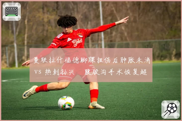 曼联拉什福德脚踝扭伤后肿胀未消 vs 热刺孙兴慜腹股沟手术恢复超预期，英超双星复出时间表一慢一快