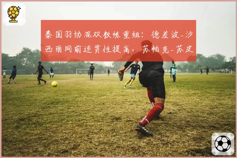 泰国羽协混双教练重组:德差波_沙西丽网前连贯性提高,苏帕克_苏皮萨拉轮转失误增多