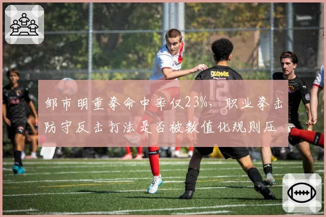 邹市明重拳命中率仅23%，职业拳击防守反击打法是否被数值化规则压制？
