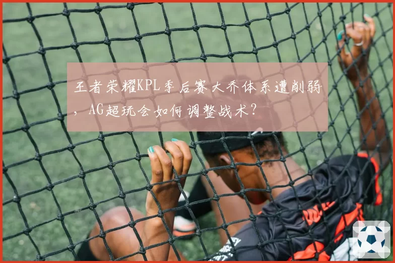 王者荣耀KPL季后赛大乔体系遭削弱，AG超玩会如何调整战术？