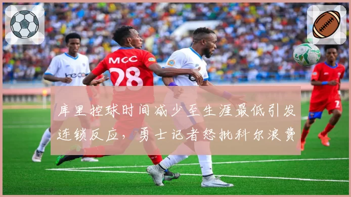 库里控球时间减少至生涯最低引发连锁反应,勇士记者怒批科尔浪费历史级射手术