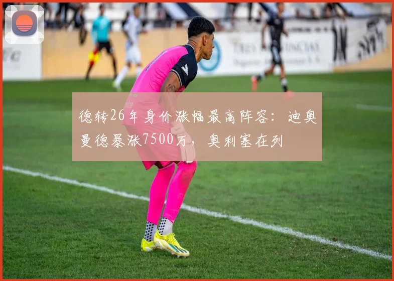 德转26年身价涨幅最高阵容：迪奥曼德暴涨7500万，奥利塞在列