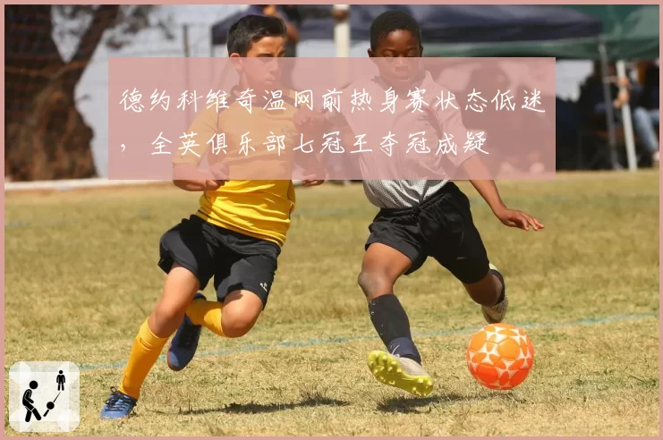 德约科维奇温网前热身赛状态低迷，全英俱乐部七冠王夺冠成疑