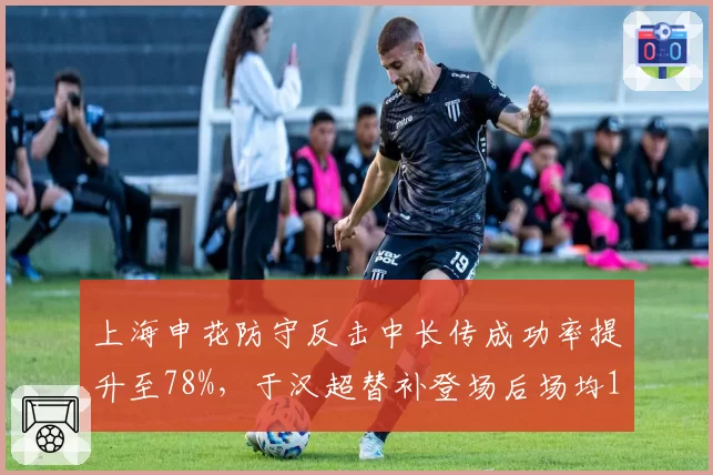 上海申花防守反击中长传成功率提升至78%，于汉超替补登场后场均1.2次绝佳机会